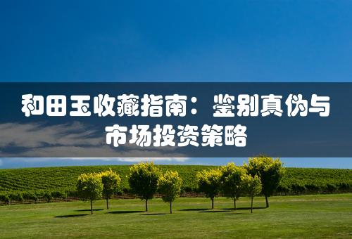 和田玉收藏指南：鉴别真伪与市场投资策略