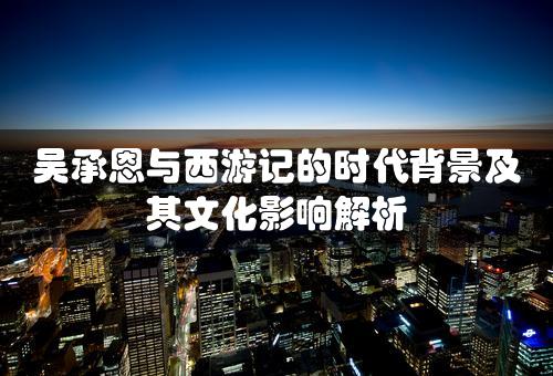 吴承恩与西游记的时代背景及其文化影响解析