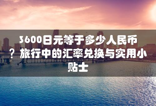 3600日元等于多少人民币？旅行中的汇率兑换与实用小贴士