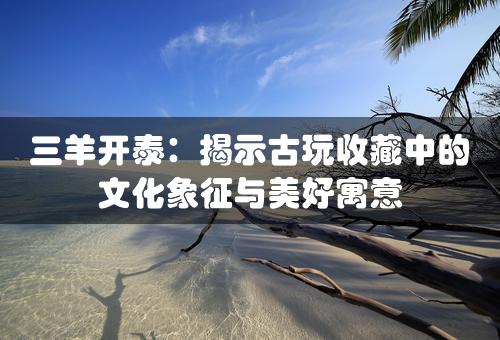 三羊开泰：揭示古玩收藏中的文化象征与美好寓意