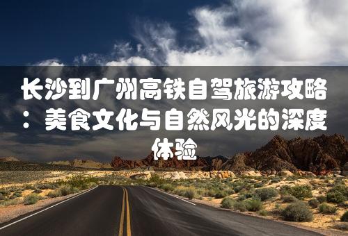 长沙到广州高铁自驾旅游攻略：美食文化与自然风光的深度体验