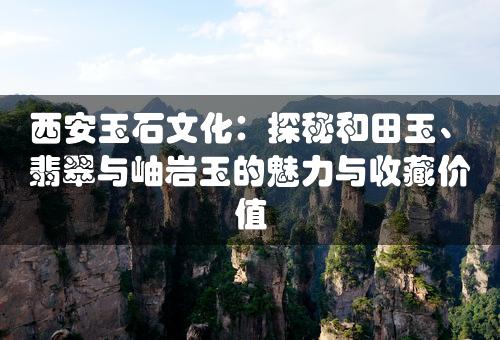 西安玉石文化：探秘和田玉、翡翠与岫岩玉的魅力与收藏价值