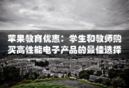 苹果教育优惠：学生和教师购买高性能电子产品的最佳选择