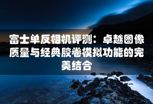 富士单反相机评测：卓越图像质量与经典胶卷模拟功能的完美结合