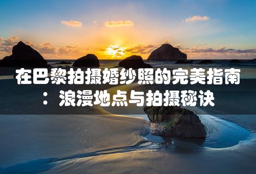 在巴黎拍摄婚纱照的完美指南：浪漫地点与拍摄秘诀