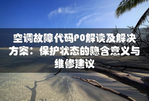 空调故障代码P0解读及解决方案：保护状态的隐含意义与维修建议